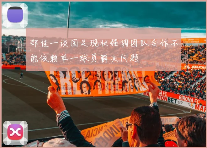 邵佳一谈国足现状强调团队合作不能依赖单一球员解决问题