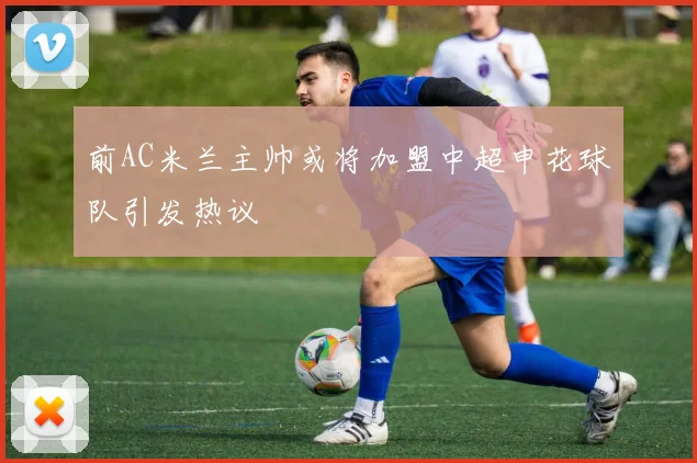 前AC米兰主帅或将加盟中超申花球队引发热议