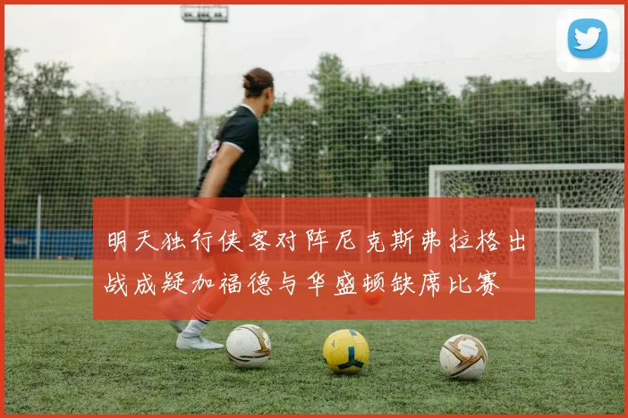 明天独行侠客对阵尼克斯弗拉格出战成疑加福德与华盛顿缺席比赛