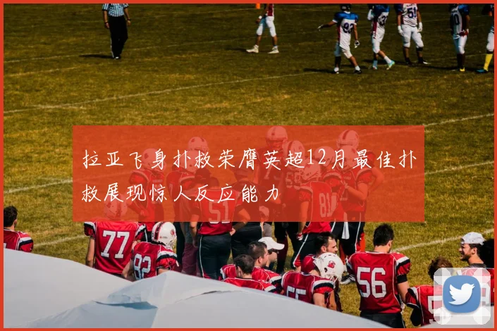 拉亚飞身扑救荣膺英超12月最佳扑救展现惊人反应能力