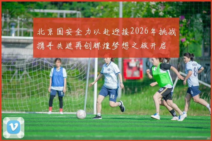 北京国安全力以赴迎接2026年挑战携手共进再创辉煌梦想之旅开启