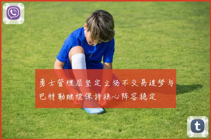 勇士管理层坚定立场不交易追梦与巴特勒继续保持核心阵容稳定